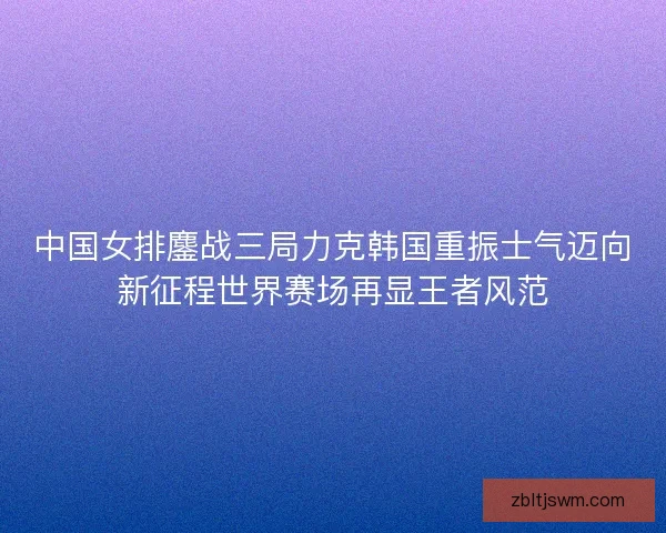 中国女排鏖战三局力克韩国重振士气迈向新征程世界赛场再显王者风范