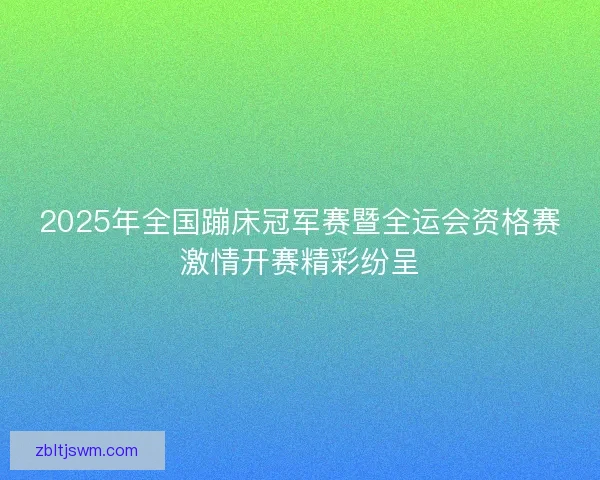 2025年全国蹦床冠军赛暨全运会资格赛激情开赛精彩纷呈