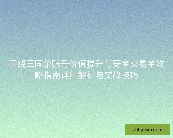 围绕三国杀账号价值提升与安全交易全攻略指南详细解析与实战技巧