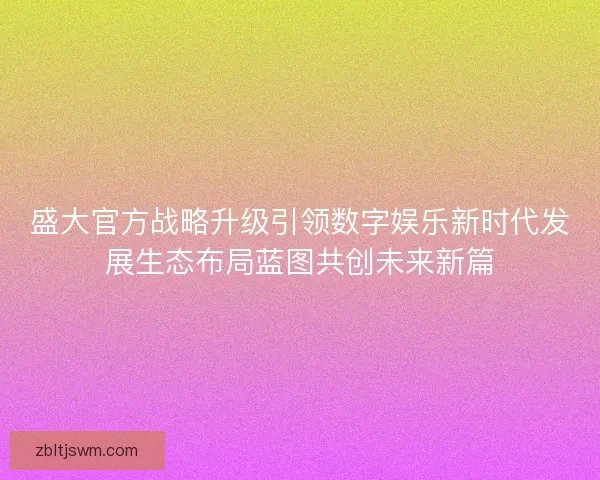 盛大官方战略升级引领数字娱乐新时代发展生态布局蓝图共创未来新篇