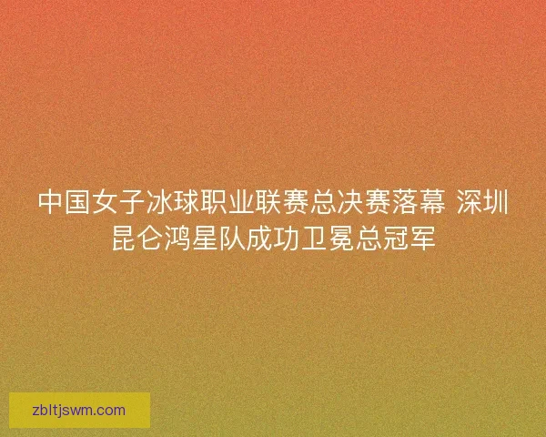 中国女子冰球职业联赛总决赛落幕 深圳昆仑鸿星队成功卫冕总冠军