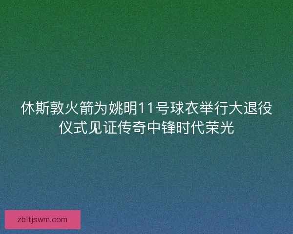 休斯敦火箭为姚明11号球衣举行大退役仪式见证传奇中锋时代荣光
