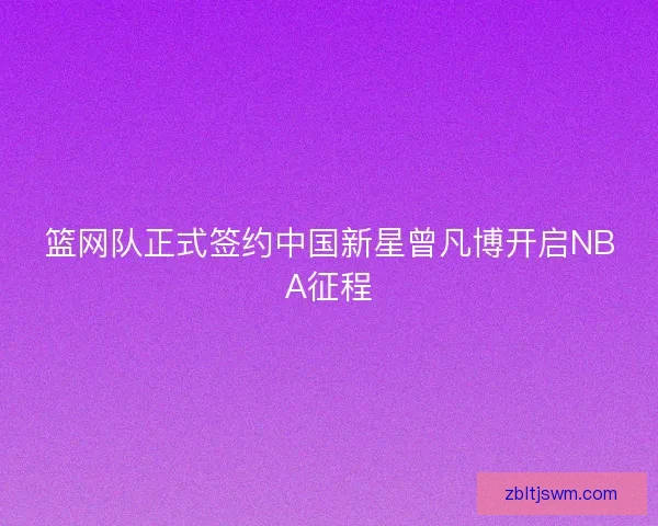 篮网队正式签约中国新星曾凡博开启NBA征程
