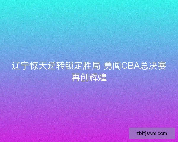 辽宁惊天逆转锁定胜局 勇闯CBA总决赛再创辉煌