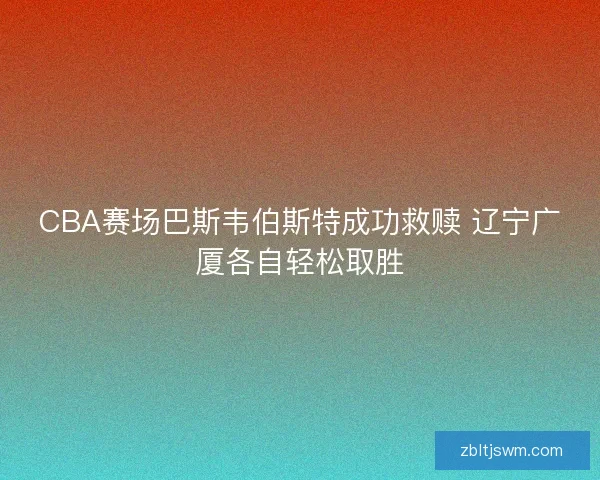 CBA赛场巴斯韦伯斯特成功救赎 辽宁广厦各自轻松取胜