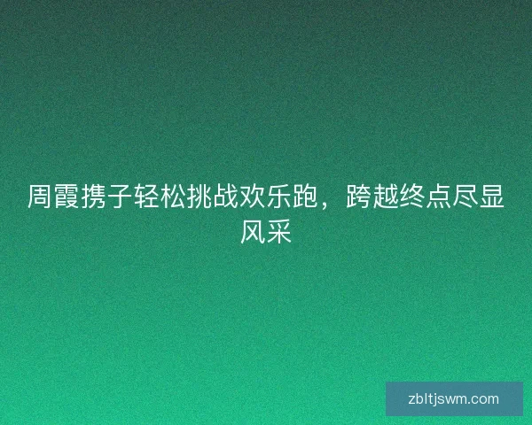 周霞携子轻松挑战欢乐跑，跨越终点尽显风采