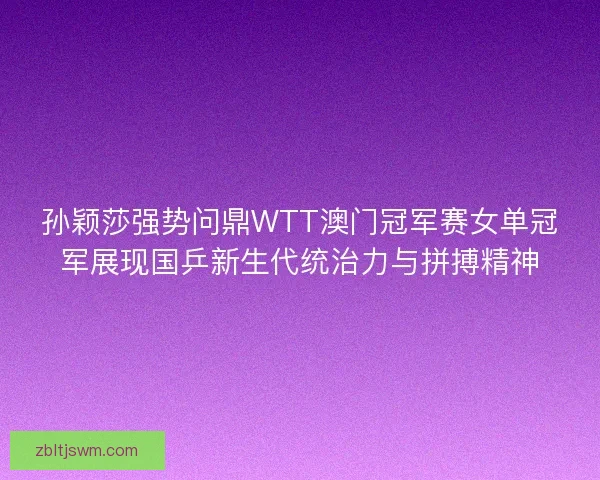 孙颖莎强势问鼎WTT澳门冠军赛女单冠军展现国乒新生代统治力与拼搏精神