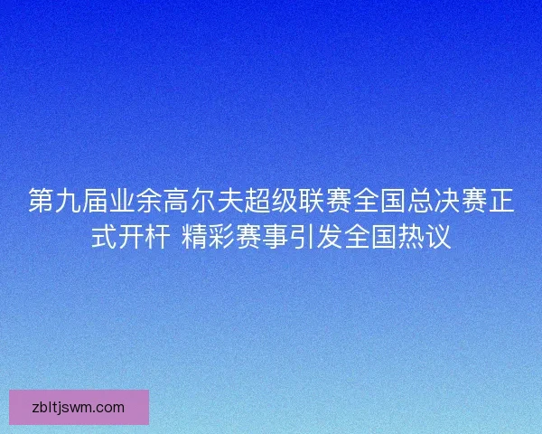 第九届业余高尔夫超级联赛全国总决赛正式开杆 精彩赛事引发全国热议