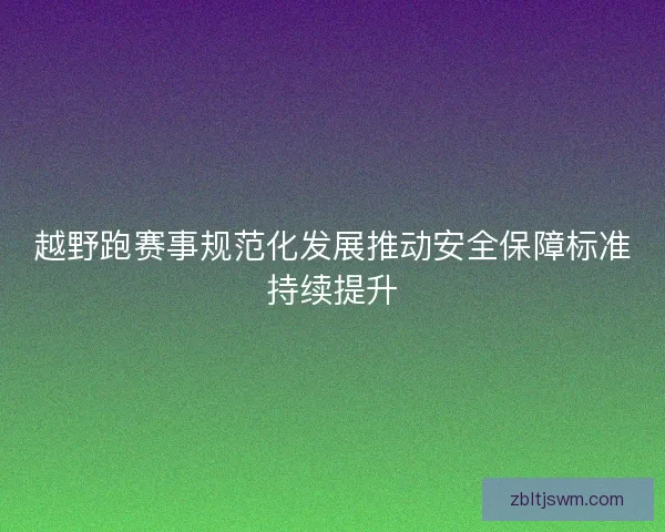 越野跑赛事规范化发展推动安全保障标准持续提升