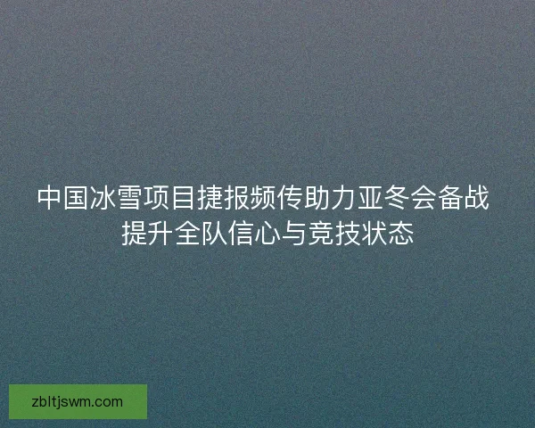 中国冰雪项目捷报频传助力亚冬会备战 提升全队信心与竞技状态
