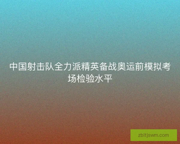 中国射击队全力派精英备战奥运前模拟考场检验水平