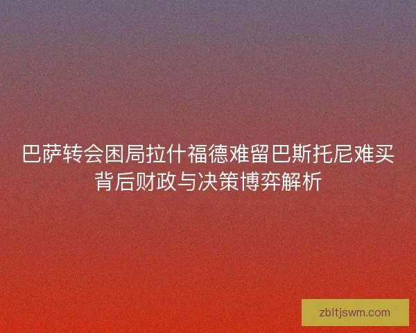 巴萨转会困局拉什福德难留巴斯托尼难买背后财政与决策博弈解析